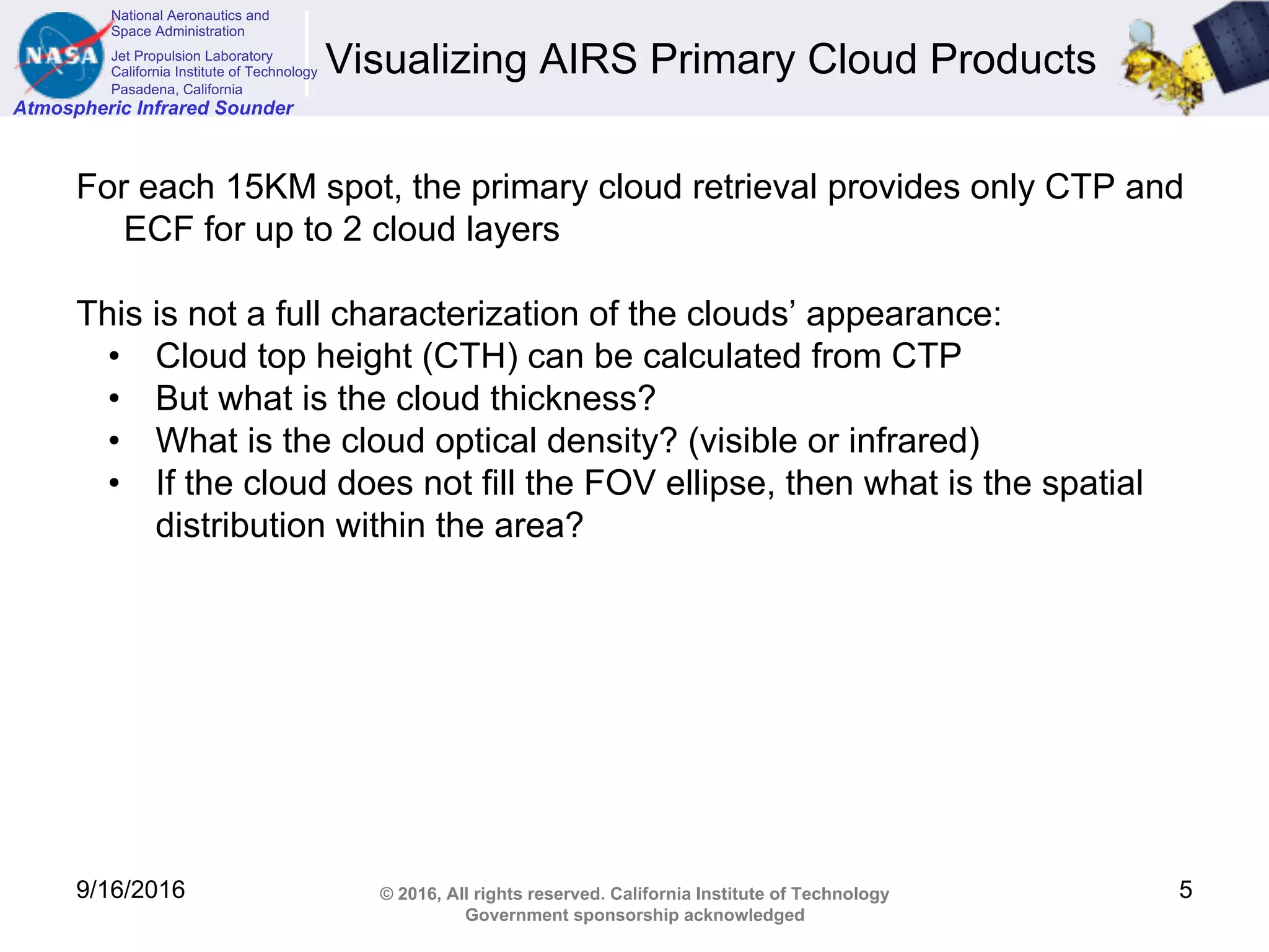 National Aeronautics and
Space Administration
Jet Propulsion Laboratory
California Institute of Technology
Pasadena, California
Atmospheric Infrared Sounder
© 2016, All rights reserved. California Institute of Technology
Government sponsorship acknowledged
Visualizing AIRS Primary Cloud Products
For each 15KM spot, the primary cloud retrieval provides only CTP and
ECF for up to 2 cloud layers
This is not a full characterization of the clouds’ appearance:
• Cloud top height (CTH) can be calculated from CTP
• But what is the cloud thickness?
• What is the cloud optical density? (visible or infrared)
• If the cloud does not fill the FOV ellipse, then what is the spatial
distribution within the area?
9/16/2016 5
 