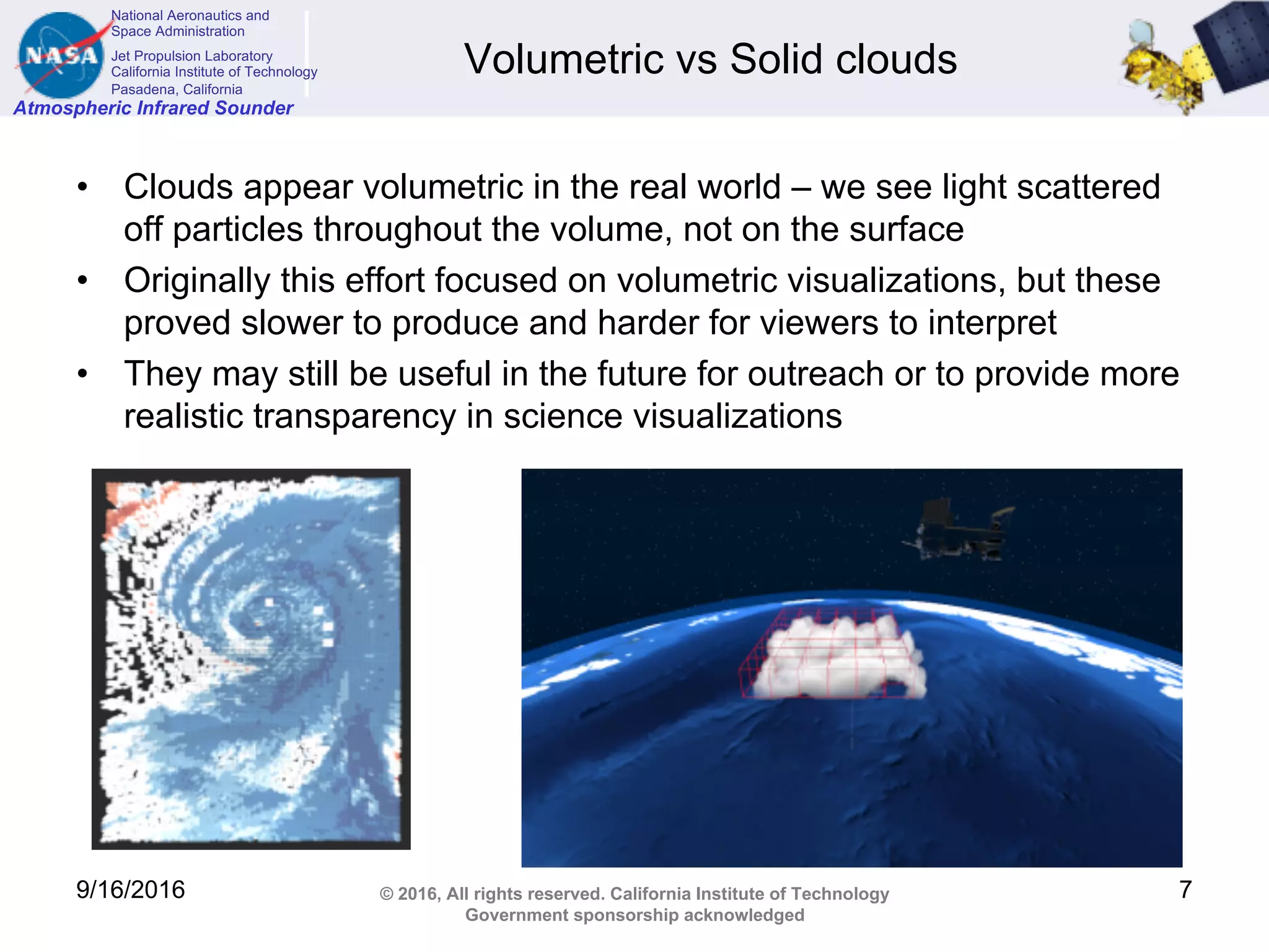 National Aeronautics and
Space Administration
Jet Propulsion Laboratory
California Institute of Technology
Pasadena, California
Atmospheric Infrared Sounder
© 2016, All rights reserved. California Institute of Technology
Government sponsorship acknowledged
Volumetric vs Solid clouds
• Clouds appear volumetric in the real world – we see light scattered
off particles throughout the volume, not on the surface
• Originally this effort focused on volumetric visualizations, but these
proved slower to produce and harder for viewers to interpret
• They may still be useful in the future for outreach or to provide more
realistic transparency in science visualizations
9/16/2016 7
 