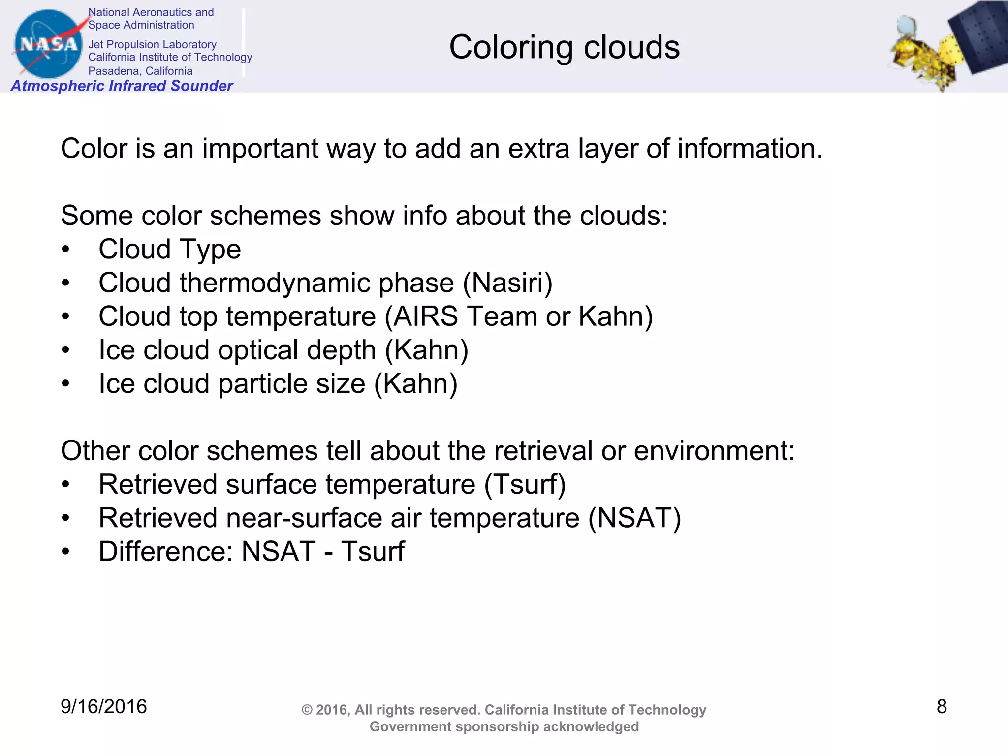 National Aeronautics and
Space Administration
Jet Propulsion Laboratory
California Institute of Technology
Pasadena, California
Atmospheric Infrared Sounder
© 2016, All rights reserved. California Institute of Technology
Government sponsorship acknowledged
Coloring clouds
Color is an important way to add an extra layer of information.
Some color schemes show info about the clouds:
• Cloud Type
• Cloud thermodynamic phase (Nasiri)
• Cloud top temperature (AIRS Team or Kahn)
• Ice cloud optical depth (Kahn)
• Ice cloud particle size (Kahn)
Other color schemes tell about the retrieval or environment:
• Retrieved surface temperature (Tsurf)
• Retrieved near-surface air temperature (NSAT)
• Difference: NSAT - Tsurf
9/16/2016 8
 
