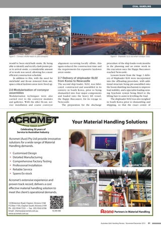 would’ve been stick-built onsite. By being
able to identify and rectify clash points pri-
or to arrival onsite, a considerable amount
of re-work was saved, allowing for a more
efficient construction schedule.
In addition to this, with the need for
stick-build and fit-out removed from site,
space-critical laydown areas were freed up.
2.6 Modularisation of conveyor
assemblies
Modularisation techniques were also
carried over to the conveyor modules
and galleries. With the idler fit-out, ser-
vice installation and coarse conveyor
alignment occurring locally offsite, this
again reduced the construction time and
the requirements for expansive laydown
areas onsite.
2.7 Delivery of shiploader SL02
from Korea to Newcastle
The second ship loader, SL02, was fabri-
cated, constructed and assembled in its
entirety in South Korea, prior to being
dismantled into four major components
and loaded onto the heavy lift vessel,
the Happy Buccaneer, for its voyage to
Newcastle.
The preparation for the discharge
procedure of the ship loader took months
in the planning and an entire week in
the execution once the Happy Buccaneer
reached Newcastle.
Lessons learnt from the Stage 1 deliv-
ery of Shiploader SL01 were incorporated
into the offloading procedure, with addi-
tional structure being pre-assembled onto
the boom shuttling mechanism to improve
load stability, and a specialist loading sens-
ing Synchoist system being fitted to the
lifting bars to assist in levelling the load.
The shiploader SL02 was also weighed
in South Korea prior to dismantling and
shipping, so that the exact centre of
81Australian Bulk Handling Review: November/December 2012
COAL HANDLING
Figure 5 - Conveyor shuttle heads on yard conveyors. Figure 6 - Shiploader SL02 and wharf conveyor CV22.
Acromet (Aust) Pty Ltd provide innovative
solutions for a wide range of Material
Handling demands.
Your Material Handling Solutions
14 Winterton Road, Clayton, Victoria 3168
P O Box 1105, Clayton South, Victoria 3169
Ph: (03) 9544 7333 • Fax: (03) 9543 6706
Email: chemex@acromet.com.au
www.acromet.com.au
• Customised Design
• Detailed Manufacturing
• Comprehensive Factory Testing
• Professional Installation
• Reliable Service
• Spares Ex-stock
Acromet’s extensive experience and
proven track record, delivers a cost
effective material handling solution to
meet the client’s operational demands.
Celebrating 50 years of
Service to Australian Industry
Partners in Material Handling
TESTING INSTALLATION
DESIGN MANUFACTURE
SCAN ME
 