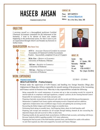 HASEEB AHSAN
FINANCE EXECUTIVE
ABOUT ME
Gender: Male
DOB: 31st
October, 1985
Nationality: PAKISTANI
Status: Single
ID card: 17301-4167032-7
Visa: Visit (Expire: 8.6.2016)
CONTACT ME
Phone: 00971504995914
E-mail: hsb.ahsan27@gmail.com
Address:
2/2/2015 – 2/3/2016
Hor al Anz Deira, Dubai, UAE
OBJECTIVE
I envision myself as a thoroughbred proficient Certified
Chartered Accountant committed for the betterment of the
humanity. I want to be abreast of latest case studies
happening in the professional arena. For that I want to join
an organization through which I can broaden my horizons to
further limits.
QUALIFICATION (Most Recent First)
Course: ACCA – Associate Chartered Certified Accountant
From: Association of Chartered Certified Accountants
Status: Finalist – Successfully completed 10 out of 14 papers
Course: M.Sc. Eco -- Masters in Economics
From: University of Peshawar, Pakistan
Course: B.Com -- Bachelor in Commerce
From: University of Peshawar
Course: D.Com -- Diploma in Commerce
From: University of Peshawar
WORK EXPERIENCE
FINANCE EXECUTIVE
MEGA PLUS PAKISTAN (Trading Company)
Worked under the supervision of G.M Finance, and handling two foreign branches (Mega plus
Afghanistan & Mega plus Africa), responsible for smooth running of the processes of the Accounting
and Finance section on business level. Main day to day responsibilities include the following:
 Being responsible for overall maintenance of accurate and up to date accounting records for external &
internal audits & in compliance with legal regulations, company’s policies, & also insuring Internal Control.
 Responsible for maintenance of cash books and petty cash.
 Preparing of periodic reconciliations of physical cash with the records and following up discrepancies
 Maintenance of updated Fixed Assets register and keeping records of disposals and new additions
 Application of depreciation rates on different range of assets and updating the accounting records
 Reconciling the Debtor ledgers and Creditor ledgers on monthly basis.
 Performing Stock taking on monthly basis. And Preparing Salary sheets for both branches staff.
 Preparing cash receipts and summaries for all receipts through banking channels & also reconciling the
deposited cheques and cash received in office on daily basis.
 Preparing monthly & also quarterly bank reconciliations of different bank accounts, and dealing with Kenya
Revenue Authority (KRA) regarding monthly VAT return submission.
 Preparing the final accounts of the both branches quarterly basis, and finalised two audits with auditors.
 As and when required, any other task assigned by Accounts and Finance Manager.
 