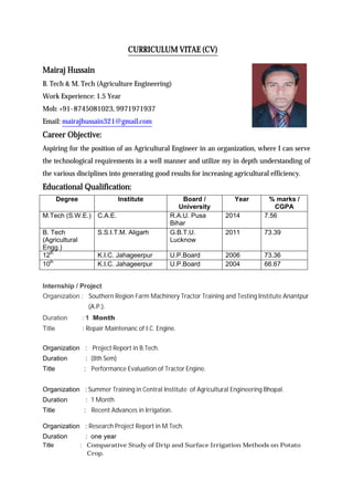 CURRICULUM VITAE (CV)
Mairaj Hussain
B. Tech & M. Tech (Agriculture Engineering)
Work Experience: 1.5 Year
Mob: +91-8745081023, 9971971937
Email: mairajhussain321@gmail.com
Career Objective:
Aspiring for the position of an Agricultural Engineer in an organization, where I can serve
the technological requirements in a well manner and utilize my in depth understanding of
the various disciplines into generating good results for increasing agricultural efficiency.
Educational Qualification:
Degree Institute Board /
University
Year % marks /
CGPA
M.Tech (S.W.E.) C.A.E. R.A.U. Pusa
Bihar
2014 7.56
B. Tech
(Agricultural
Engg.)
S.S.I.T.M. Aligarh G.B.T.U.
Lucknow
2011 73.39
12th
K.I.C. Jahageerpur U.P.Board 2006 73.36
10th
K.I.C. Jahageerpur U.P.Board 2004 66.67
Internship / Project
Organization : Southern Region Farm Machinery Tractor Training and Testing Institute Anantpur
(A.P.).
Duration : 1 Month
Title : Repair Maintenanc of I.C. Engine.
Organization : Project Report in B.Tech.
Duration : (8th Sem)
Title : Performance Evaluation of Tractor Engine.
Organization : Summer Training in Central Institute of Agricultural Engineering Bhopal.
Duration : 1 Month
Title : Recent Advances in Irrigation.
Organization : Research Project Report in M.Tech.
Duration : one year
Title : Comparative Study of Drip and Surface Irrigation Methods on Potato
Crop.
 
