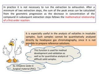 It is especially useful in the analysis of voliatiles in insoluble
samples. Such samples cannot be quantitatively analyzed
directly by headspace gas chromatography, since it is not
possible to prepare reference solutions.
In practice it is not necessary to run the extraction to exhaustion. After a
minimum of two extraction steps, the sum of the peak areas can be calculated
from the geometric progression as the decrease in concentration of the
compound in subsequent extraction steps follows the mathematical relationship
of a first-order reaction.
This function is used for method
development and validation as
well as for quantitative analysis of
difficult solid samples.
Ex. Ethylene oxide in
Surgical material (PVC)
 