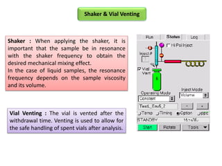 Shaker : When applying the shaker, it is
important that the sample be in resonance
with the shaker frequency to obtain the
desired mechanical mixing effect.
In the case of liquid samples, the resonance
frequency depends on the sample viscosity
and its volume.
Vial Venting : The vial is vented after the
withdrawal time. Venting is used to allow for
the safe handling of spent vials after analysis.
Shaker & Vial Venting
 