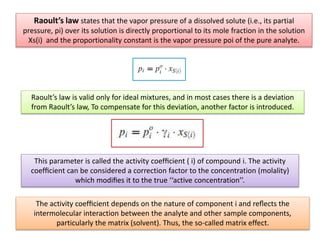 Raoult’s law states that the vapor pressure of a dissolved solute (i.e., its partial
pressure, pi) over its solution is directly proportional to its mole fraction in the solution
Xs(i) and the proportionality constant is the vapor pressure poi of the pure analyte.
Raoult’s law is valid only for ideal mixtures, and in most cases there is a deviation
from Raoult’s law, To compensate for this deviation, another factor is introduced.
This parameter is called the activity coefﬁcient ( i) of compound i. The activity
coefﬁcient can be considered a correction factor to the concentration (molality)
which modiﬁes it to the true ‘‘active concentration’’.
The activity coefﬁcient depends on the nature of component i and reﬂects the
intermolecular interaction between the analyte and other sample components,
particularly the matrix (solvent). Thus, the so-called matrix effect.
 