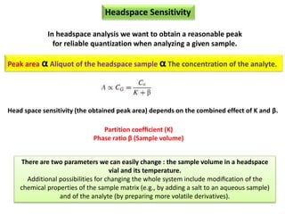 Headspace Sensitivity
In headspace analysis we want to obtain a reasonable peak
for reliable quantization when analyzing a given sample.
Head space sensitivity (the obtained peak area) depends on the combined effect of K and β.
Partition coefﬁcient (K)
Phase ratio β (Sample volume)
There are two parameters we can easily change : the sample volume in a headspace
vial and its temperature.
Additional possibilities for changing the whole system include modiﬁcation of the
chemical properties of the sample matrix (e.g., by adding a salt to an aqueous sample)
and of the analyte (by preparing more volatile derivatives).
Peak area α Aliquot of the headspace sample α The concentration of the analyte.
 