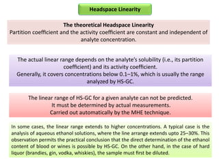 The theoretical Headspace Linearity
Partition coefﬁcient and the activity coefﬁcient are constant and independent of
analyte concentration.
In some cases, the linear range extends to higher concentrations. A typical case is the
analysis of aqueous ethanol solutions, where the line arrange extends upto 25–30%. This
observation permits the practical conclusion that the direct determination of the ethanol
content of blood or wines is possible by HS-GC. On the other hand, in the case of hard
liquor (brandies, gin, vodka, whiskies), the sample must ﬁrst be diluted.
The linear range of HS-GC for a given analyte can not be predicted.
It must be determined by actual measurements.
Carried out automatically by the MHE technique.
Headspace Linearity
The actual linear range depends on the analyte’s solubility (i.e., its partition
coefﬁcient) and its activity coefﬁcient.
Generally, it covers concentrations below 0.1–1%, which is usually the range
analyzed by HS-GC.
 