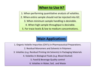 When to Use It?
Main Applications
1. Organic Volatile Impurities (OVI’s) in Pharmaceutical Preparations.
2. Residual Monomers and Solvents In Polymers
3. Volatiles (e.g. Residual Printing Ink Solvents) In Packaging Materials
4. Volatiles In Biological Fluids (e.g. Blood Alcohol)
5. Food & Beverage Quality control
6. Volatiles in Water, Soil, and Waste
1. When performing quantitative analysis of volatiles.
2. When entire sample should not be injected into GC.
3. When minimum sample handling is desirable.
4. When high sample throughput is desirable.
5. For trace levels & low to medium concentrations.
 