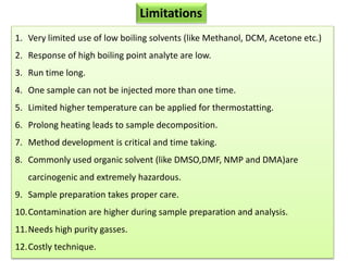 Limitations
1. Very limited use of low boiling solvents (like Methanol, DCM, Acetone etc.)
2. Response of high boiling point analyte are low.
3. Run time long.
4. One sample can not be injected more than one time.
5. Limited higher temperature can be applied for thermostatting.
6. Prolong heating leads to sample decomposition.
7. Method development is critical and time taking.
8. Commonly used organic solvent (like DMSO,DMF, NMP and DMA)are
carcinogenic and extremely hazardous.
9. Sample preparation takes proper care.
10.Contamination are higher during sample preparation and analysis.
11.Needs high purity gasses.
12.Costly technique.
 