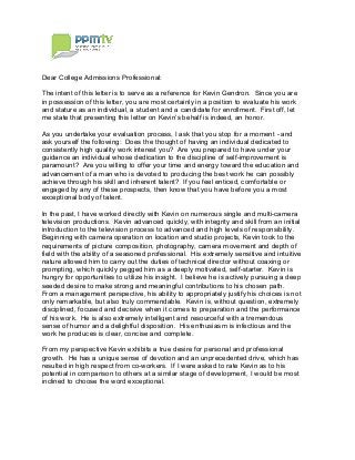 Dear College Admissions Professional:
The intent of this letter is to serve as a reference for Kevin Gendron. Since you are
in possession of this letter, you are most certainly in a position to evaluate his work
and stature as an individual, a student and a candidate for enrollment. First off, let
As you undertake your evaluation process, I ask that you stop for a moment - and
ask yourself the following: Does the thought of having an individual dedicated to
consistently high quality work interest you? Are you prepared to have under your
guidance an individual whose dedication to the discipline of self-improvement is
paramount? Are you willing to offer your time and energy toward the education and
advancement of a man who is devoted to producing the best work he can possibly
achieve through his skill and inherent talent? If you feel enticed, comfortable or
engaged by any of these prospects, then know that you have before you a most
exceptional body of talent.
In the past, I have worked directly with Kevin on numerous single and multi-camera
television productions. Kevin advanced quickly, with integrity and skill from an initial
introduction to the television process to advanced and high levels of responsibility.
Beginning with camera operation on location and studio projects, Kevin took to the
requirements of picture composition, photography, camera movement and depth of
field with the ability of a seasoned professional. His extremely sensitive and intuitive
nature allowed him to carry out the duties of technical director without coaxing or
prompting, which quickly pegged him as a deeply motivated, self-starter. Kevin is
hungry for opportunities to utilize his insight. I believe he is actively pursuing a deep
seeded desire to make strong and meaningful contributions to his chosen path.
From a management perspective, his ability to appropriately justify his choices is not
only remarkable, but also truly commendable. Kevin is, without question, extremely
disciplined, focused and decisive when it comes to preparation and the performance
of his work. He is also extremely intelligent and resourceful with a tremendous
sense of humor and a delightful disposition. His enthusiasm is infectious and the
work he produces is clear, concise and complete.
From my perspective Kevin exhibits a true desire for personal and professional
growth. He has a unique sense of devotion and an unprecedented drive, which has
resulted in high respect from co-workers. If I were asked to rate Kevin as to his
potential in comparison to others at a similar stage of development, I would be most
inclined to choose the word exceptional.
 