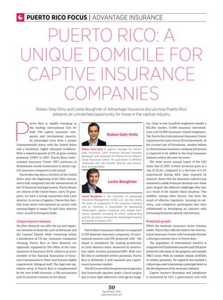 50September 2016
captivereview.com
PUERTO RICO FOCUS | ADVANTAGE INSURANCE
P
uerto Rico is rapidly emerging as
the leading international hub for
both USA captive insurance com-
panies and international insurers.
Its advantages stem from a unique
Commonwealth status with the United States
and a bicultural, highly educated workforce.
With a reported growth of 51% in gross written
premium (GWP) in 2015, Puerto Rico’s Inter-
national Insurance Center (IIC) continues to
demonstrate steady momentum to attract cap-
tive insurance companies to the island.
Puerto Rico has been a territory of the United
States since the beginning of the 20th century,
and is fully integrated into the infrastructure of
theUSfinancialandlegalsystem.PuertoRicans
are citizens of the United States, carry US pass-
ports, yet have a strong connection with Latin
America. In terms of logistics, Puerto Rico ben-
efits from direct international air service with
nonstop flights to major US and Latin America
cities, as well as European hubs.
Unique beyond measure
No other domicile can offer the tax and regula-
tory benefits of domiciles such as Bermuda and
the Cayman Islands while remaining within
a jurisdiction of US law. Insurance companies
choosing Puerto Rico as their domicile are
rigorously regulated by The Office of the Com-
missionerofInsurance(OCI),whichisanactive
member of the National Association of Insur-
ance Commissioners (Naic) and features highly
experienced, bilingual staff. The legal and reg-
ulatory setup in Puerto Rico is complemented
by the over 9,000 attorneys, 4,700 accountants
and 24 actuaries resident on the island.
PuertoRico’sinsuranceindustryiscomposed
of 395 domestic insurance companies, 19 inter-
national insurers and 378 ‘protected cells’. The
island is considered the leading jurisdiction
in Latin America when measured by penetra-
tion index (written premium/GDP). With over
$12.2bn in combined written premium, Puerto
Rico is definitely a well-matured and experi-
enced insurance market.
TheOCIisoneofthefewgovernmentagencies
that historically operates under a fiscal surplus
due to their tight adherence with agency budg-
ets. Close to one hundred employees handle a
$12.2bn market, 11,000 insurance intermedi-
aries and 12,000 insurance-related employees.
ThePuertoRicoInternationalInsuranceCenter
representsthemostrecentOCIachievement.At
the current rate of formations, another billion
in international insurance company premiums
is expected to be added to the local insurance
industry within the next two years.
The most recent annual report of the OCI
states that in 2015, written premium grew at a
rate of 22.6%, compared to a decrease of 0.4%
experienced during 2014. Data reported by
insurers’ shows that the insurance industry has
sustained a stable financial situation over these
years despite the different challenges they face
as a result of the island’s fiscal situation. This
stability, among other factors, has been the
result of effective regulation, focusing on sol-
vency, and competent participants that have
collaborated in developing an industry with
increasing financial capacity and solvency.
Predicted growth
While the domestic insurance sector remains
stable, Puerto Rico officials believe the Interna-
tional Insurance Center will eventually become
a driving economic force in Puerto Rico.
The population of international insurers is
comprisedof19authorisedinsurersand378active
protected cells plans in the property and casualty
(P&C) sector. With an estimate volume of $332m
in written premium, the segment has reached a
criticalmassandisbecomingaprincipalfactorin
thedevelopmentsoftheinsuranceindustry.
Captive insurer’s formation and compliance
is monitored by OCI, a government unit with
PUERTO RICO: A
UNIQUE DOMICILE FOR
CAPTIVE INSURANCE
COMPANIES
Ruben Gely-Ortiz and Leslie Boughner of Advantage Insurance discuss how Puerto Rico
presents an unmatched opportunity for those in the captive industry
Ruben Gely-Ortiz is captive manager for Advan-
tage Insurance, Latin America focused business
developer and advocate for Puerto Rico’s Interna-
tional Insurance Center. He specialises in offshore
‘protected cell’ risk transfer vehicles and reinsur-
ance arrangements.
Ruben Gely-Ortiz
Leslie Boughner is the chairman of Advantage
Insurance Management (USA) LLC. Les has nearly
40 years of experience in the insurance industry,
and as chairman, is responsible for developing
Advantage’s captive insurance and related busi-
nesses globally, including its direct underwriting
activity at Lloyd’s reinsured by Advantage Property
& Casualty Company SPC.
Leslie Boughner
 