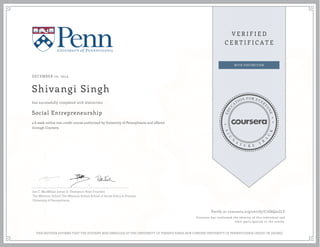 DECEMBER 10, 2014 
Shivangi Singh 
has successfully completed with distinction 
Social Entrepreneurship 
a 6 week online non-credit course authorized by University of Pennsylvania and offered 
through Coursera 
Ian C. MacMillan James D. Thompson Peter Frumkin 
The Wharton School The Wharton School School of Social Policy & Practice 
University of Pennsylvania 
Verify at coursera.org/verify/C7G8Q22JLY 
Coursera has confirmed the identity of this individual and 
their participation in the course. 
THIS NEITHER AFFIRMS THAT THE STUDENT WAS ENROLLED AT THE UNIVERSITY OF PENNSYLVANIA NOR CONFERS UNIVERSITY OF PENNSYLVANIA CREDIT OR DEGREE 
