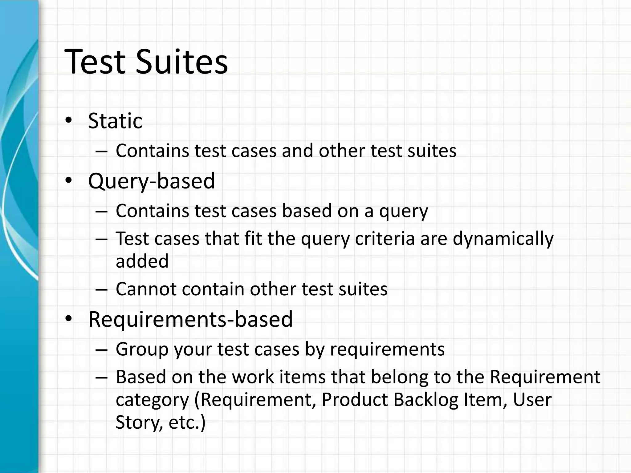 Test Suites
• Static
– Contains test cases and other test suites
• Query-based
– Contains test cases based on a query
– Test cases that fit the query criteria are dynamically
added
– Cannot contain other test suites
• Requirements-based
– Group your test cases by requirements
– Based on the work items that belong to the Requirement
category (Requirement, Product Backlog Item, User
Story, etc.)
 