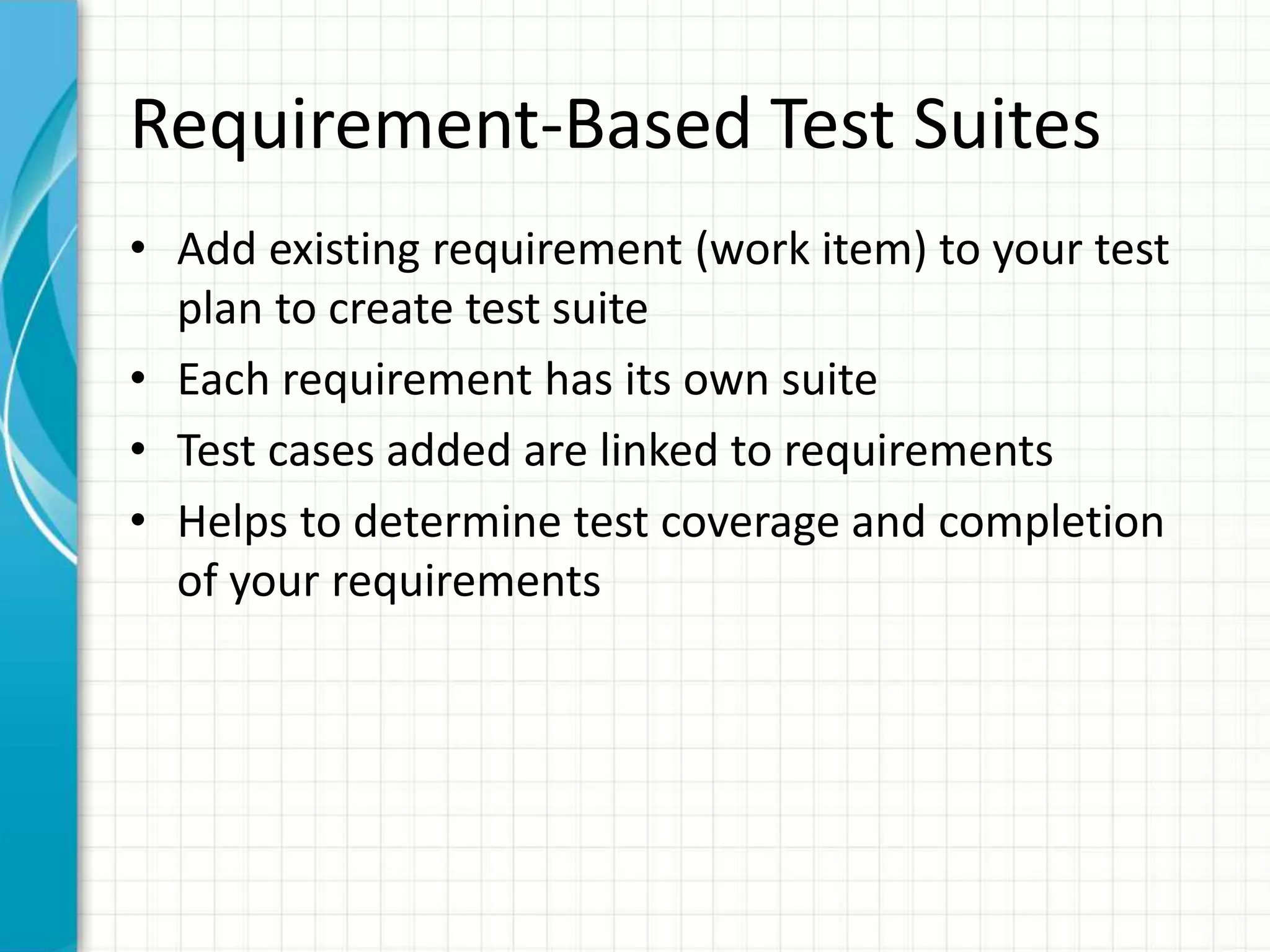Requirement-Based Test Suites
• Add existing requirement (work item) to your test
plan to create test suite
• Each requirement has its own suite
• Test cases added are linked to requirements
• Helps to determine test coverage and completion
of your requirements
 