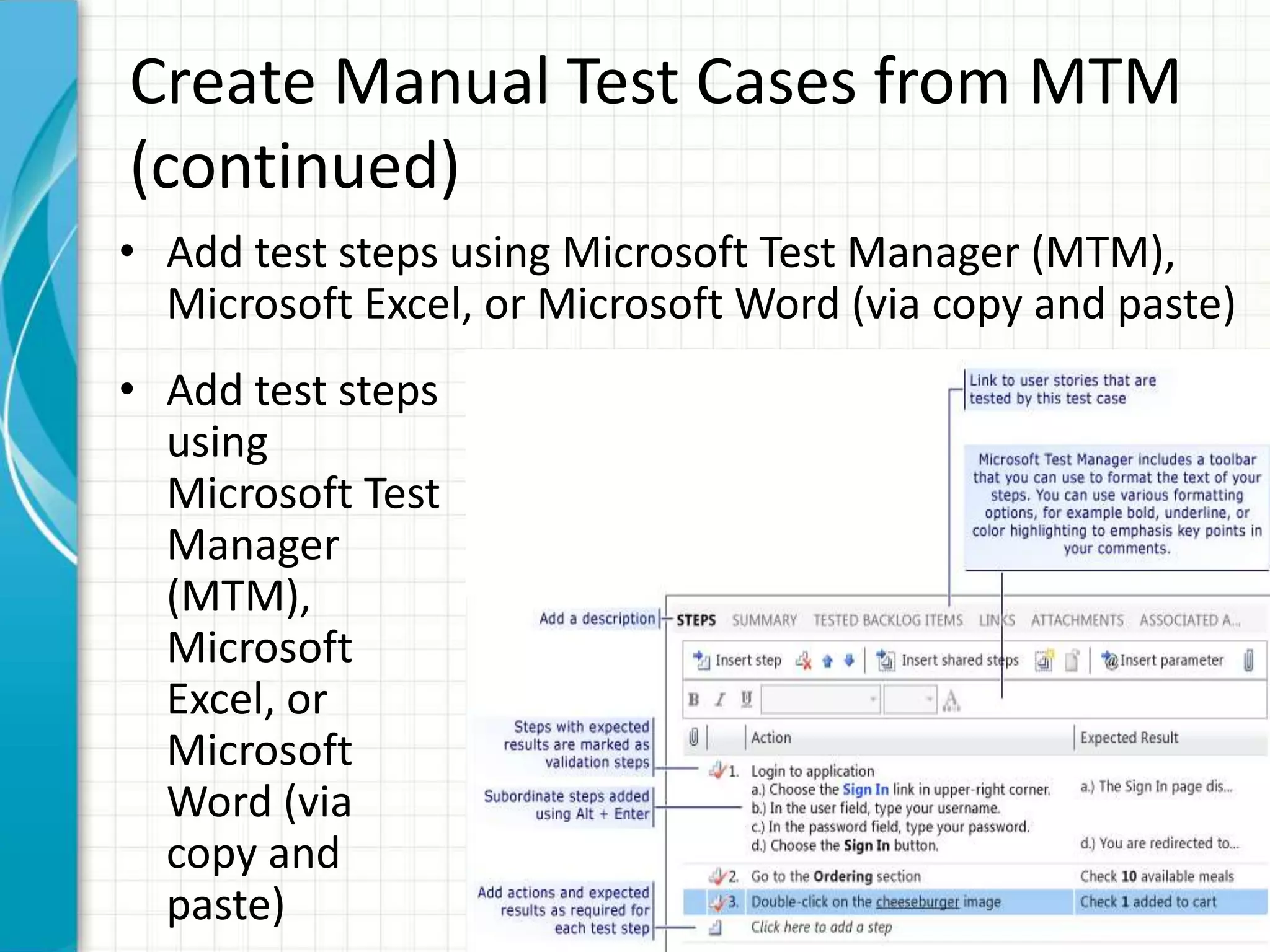 Create Manual Test Cases from MTM
(continued)
• Add test steps using Microsoft Test Manager (MTM),
Microsoft Excel, or Microsoft Word (via copy and paste)
• Add test steps
using
Microsoft Test
Manager
(MTM),
Microsoft
Excel, or
Microsoft
Word (via
copy and
paste)
 