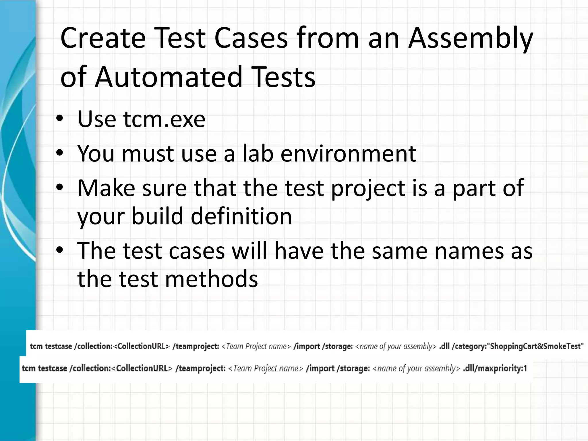 Create Test Cases from an Assembly
of Automated Tests
• Use tcm.exe
• You must use a lab environment
• Make sure that the test project is a part of
your build definition
• The test cases will have the same names as
the test methods
 