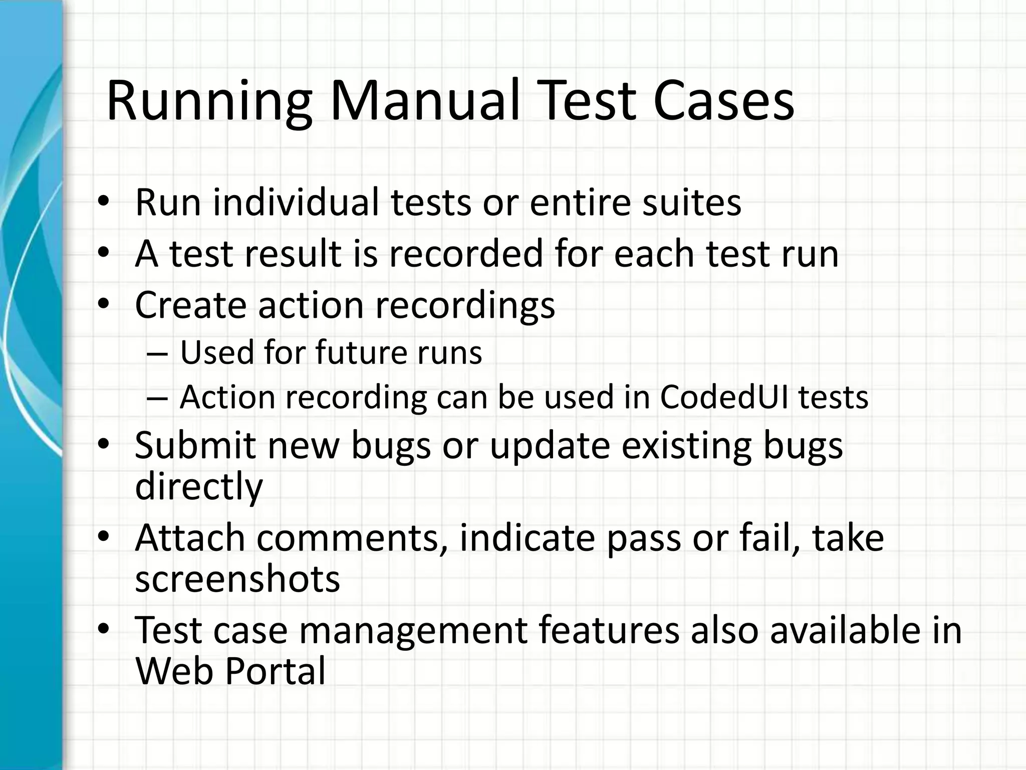 Running Manual Test Cases
• Run individual tests or entire suites
• A test result is recorded for each test run
• Create action recordings
– Used for future runs
– Action recording can be used in CodedUI tests
• Submit new bugs or update existing bugs
directly
• Attach comments, indicate pass or fail, take
screenshots
• Test case management features also available in
Web Portal
 