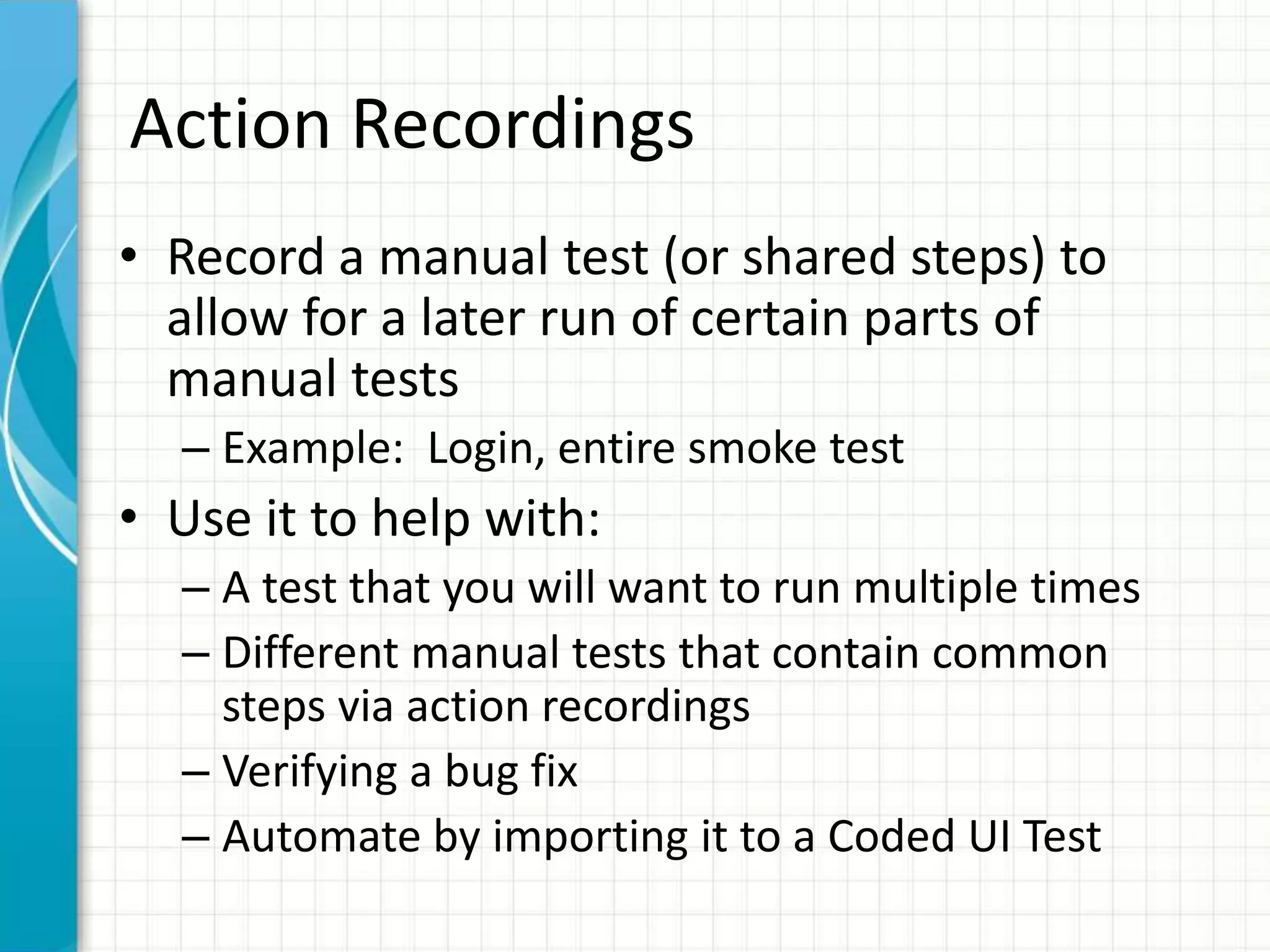 Action Recordings
• Record a manual test (or shared steps) to
allow for a later run of certain parts of
manual tests
– Example: Login, entire smoke test
• Use it to help with:
– A test that you will want to run multiple times
– Different manual tests that contain common
steps via action recordings
– Verifying a bug fix
– Automate by importing it to a Coded UI Test
 
