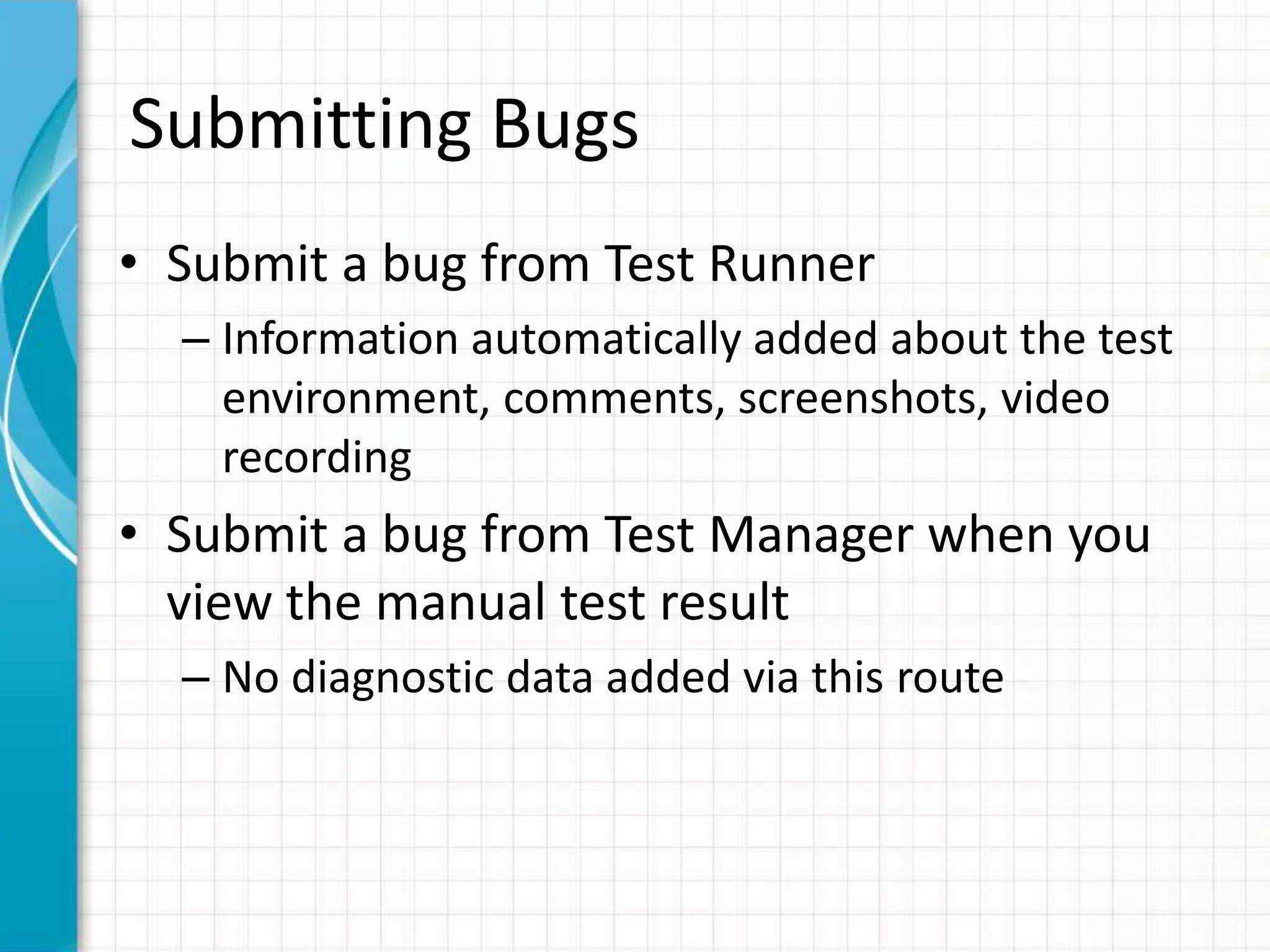 Submitting Bugs
• Submit a bug from Test Runner
– Information automatically added about the test
environment, comments, screenshots, video
recording
• Submit a bug from Test Manager when you
view the manual test result
– No diagnostic data added via this route
 