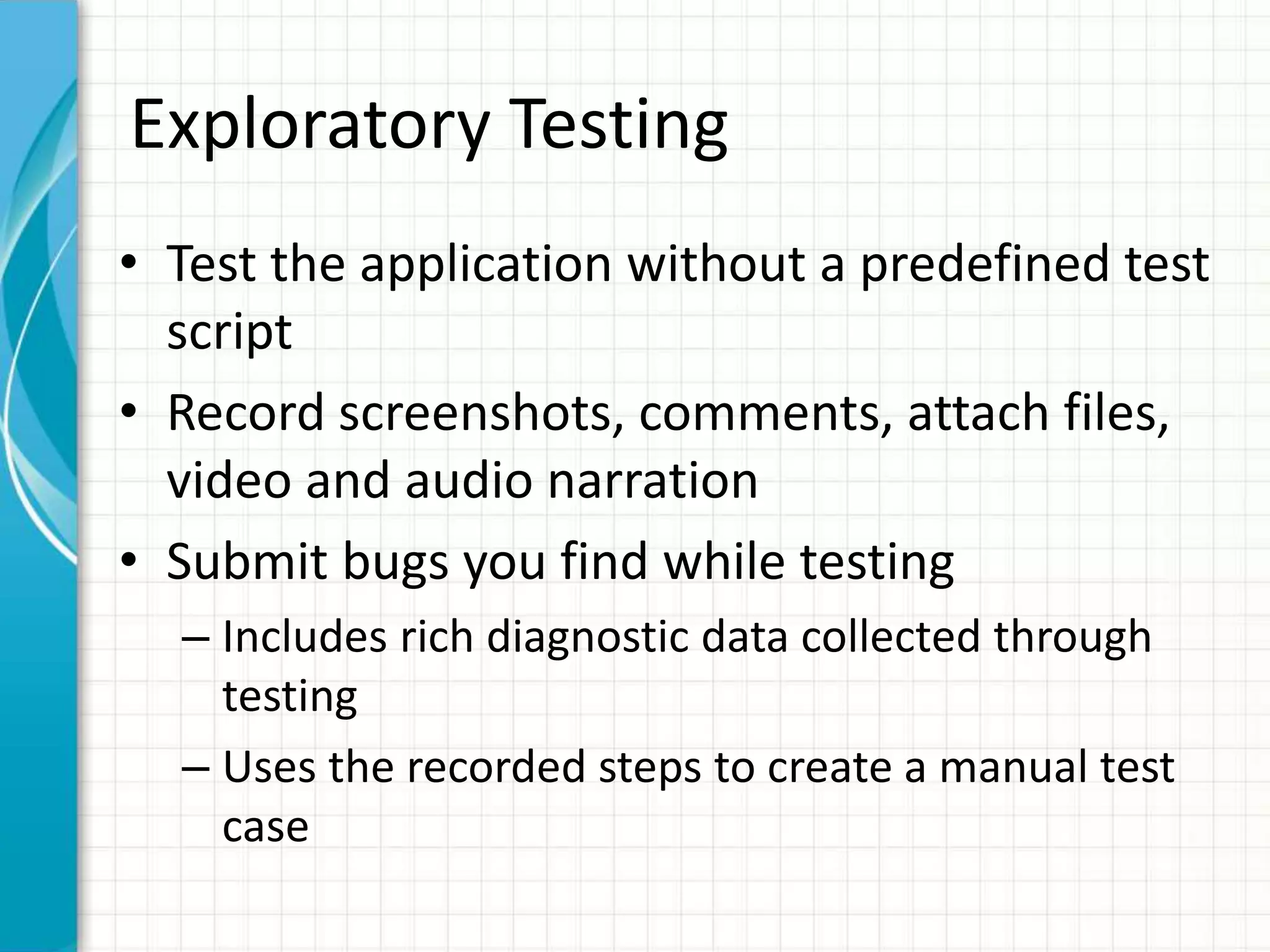 Exploratory Testing
• Test the application without a predefined test
script
• Record screenshots, comments, attach files,
video and audio narration
• Submit bugs you find while testing
– Includes rich diagnostic data collected through
testing
– Uses the recorded steps to create a manual test
case
 