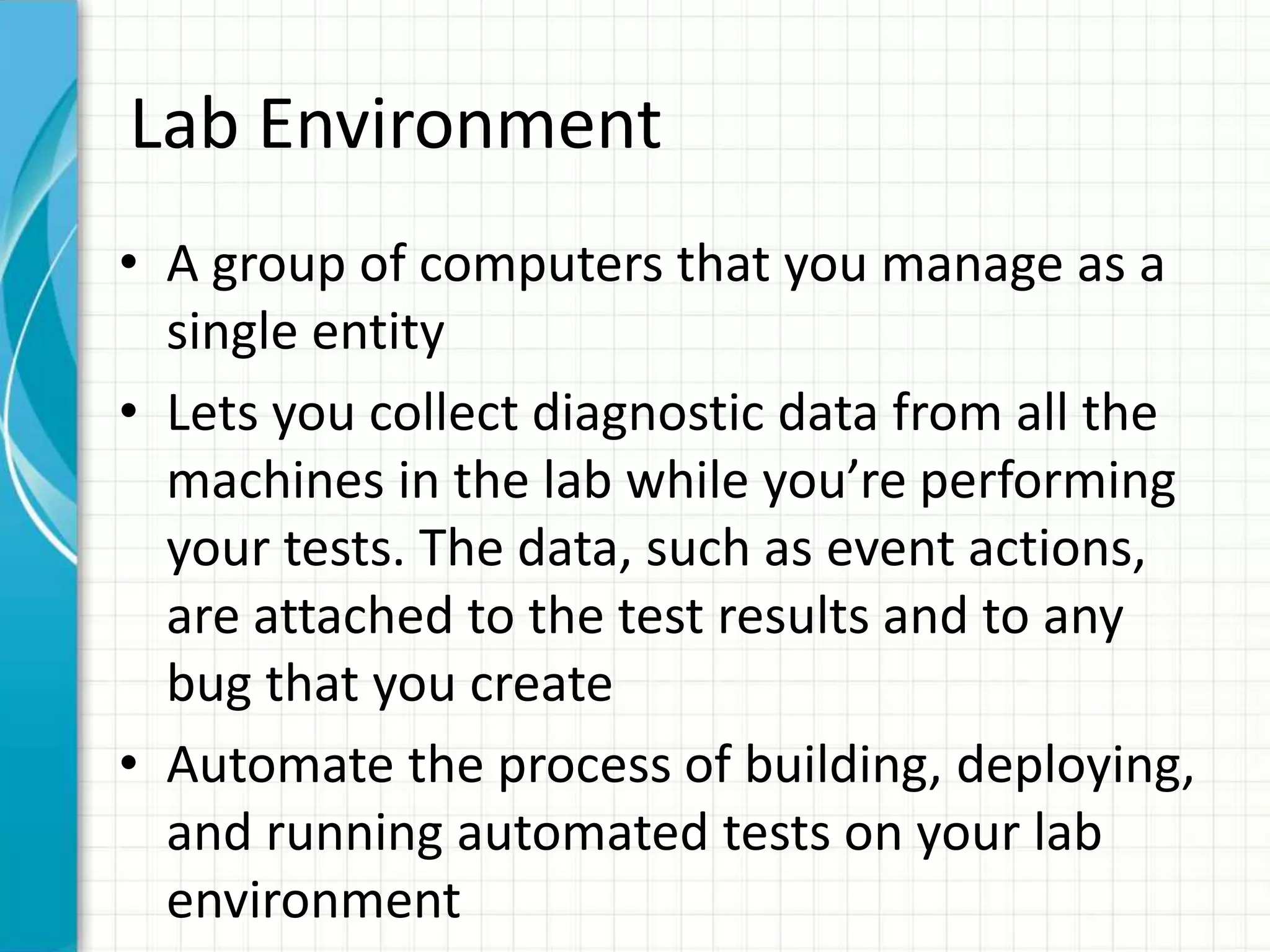 Lab Environment
• A group of computers that you manage as a
single entity
• Lets you collect diagnostic data from all the
machines in the lab while you’re performing
your tests. The data, such as event actions,
are attached to the test results and to any
bug that you create
• Automate the process of building, deploying,
and running automated tests on your lab
environment
 