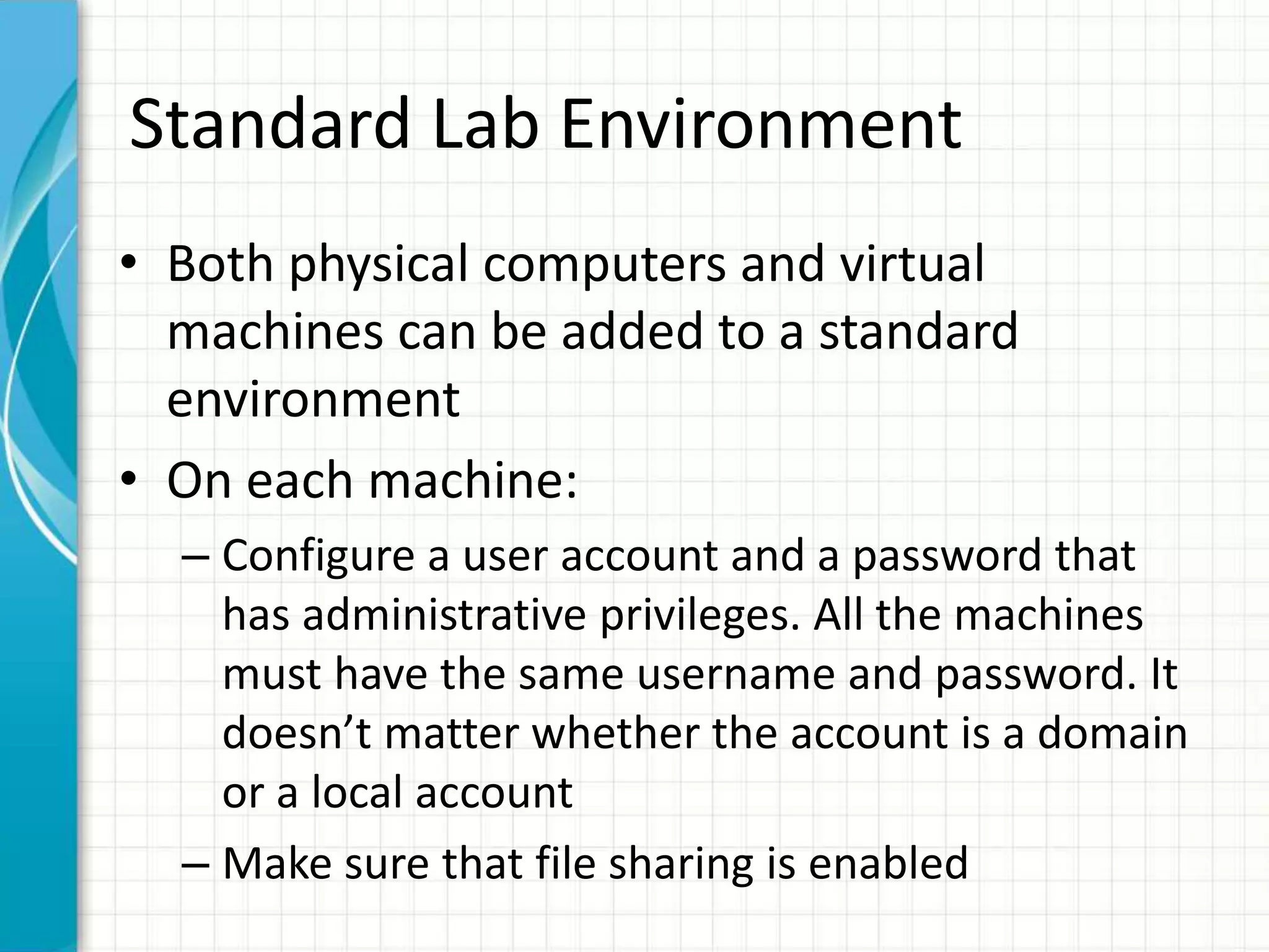 Standard Lab Environment
• Both physical computers and virtual
machines can be added to a standard
environment
• On each machine:
– Configure a user account and a password that
has administrative privileges. All the machines
must have the same username and password. It
doesn’t matter whether the account is a domain
or a local account
– Make sure that file sharing is enabled
 