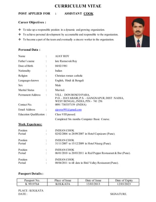 CURRICULUM VITAE
POST APPLIED FOR : ASSISTANT COOK
Career Objectives :
 To take up a responsible position in a dynamic and growing organization.
 To achieve personal development by accountable and responsible to the organization.
 To become a part of the team and eventually a sincere worker in the organization.
Personal Data :
Name : AJAY ROY
Father’s name : late Ramsevak Roy
Date of Birth : 04/02/1981
Nationality : Indian
Religion : Christian roman catholic
Languages known : English, Hindi & Bengali
Sex : Male
Marital Status : Married.
Permanent Address : VILL : DON BOSCO PARA,
P.O. – DAYABARI,P.S. – GANGNAPUR,DIST :NADIA,
WEST BENGAL,INDIA,PIN - 741 256
Contact No. : 0091 7385357159 (INDIA)
Email Address : ajayroy991@gmail.com
Education Qualification : Class VIII passed.
Completed Six months Computer Basic Course.
Work Experience:
Position : INDIAN COOK
Period : 02/02/2004 to 28/09/2007 in Hotel Capsicum (Pune).
Position : INDIAN COOK
Period : 31/11/2007 to 15/12/2009 in Hotel Nisarg (Pune).
Position : INDIAN COOK
Period : 06/01/2010 to 20/03/2011 in Red Pepper Restaurant & Bar (Pune).
Position : INDIAN COOK
Period : 08/04/2011 to till date in Bird Valley Restaurant (Pune).
Passport Details :
Passport No. Place of Issue Date of Issue Date of Expiry
K 9919764 KOLKATA 13/03/2013 12/03/2023
PLACE : KOLKATA
DATE : SIGNATURE.
 