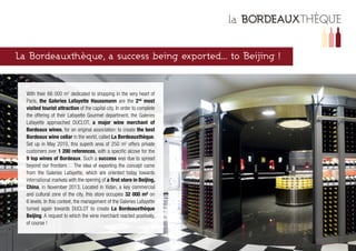 La Bordeauxthèque, a success being exported... to Beijing !
With their 66 000 m2
dedicated to shopping in the very heart of
Paris, the Galeries Lafayette Haussmann are the 2nd
most
visited tourist attraction of the capital city. In order to complete
the offering of their Lafayette Gourmet department, the Galeries
Lafayette approached DUCLOT, a major wine merchant of
Bordeaux wines, for an original association: to create the best
Bordeaux wine cellar in the world, called La Bordeauxthèque.
Set up in May 2010, this superb area of 250 m2
offers private
customers over 1 200 references, with a specific alcove for the
9 top wines of Bordeaux. Such a success was due to spread
beyond our frontiers… The idea of exporting the concept came
from the Galeries Lafayette, which are oriented today towards
international markets with the opening of a first store in Beijing,
China, in November 2013. Located in Xidan, a key commercial
and cultural zone of the city, this store occupies 32 000 m² on
6 levels. In this context, the management of the Galeries Lafayette
turned again towards DUCLOT to create La Bordeauxthèque
Beijing. A request to which the wine merchant reacted positively,
of course !
 