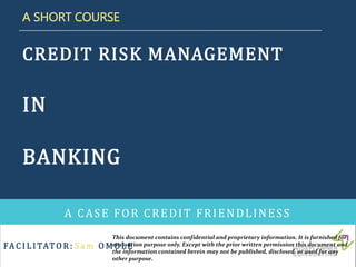 FAC I L I TATO R : S a m O M O L E
CREDIT RISK MANAGEMENT
IN
BANKING
A CASE FOR CREDIT FRIENDLINESS
A SHORT COURSE
This document contains confidential and proprietary information. It is furnished for
evaluation purpose only. Except with the prior written permission this document and
the information contained herein may not be published, disclosed, or used for any
other purpose.
 