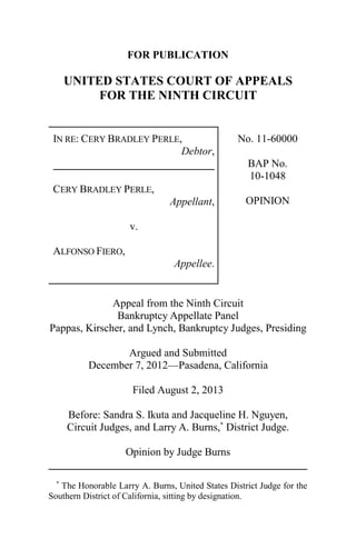 FOR PUBLICATION
UNITED STATES COURT OF APPEALS
FOR THE NINTH CIRCUIT
IN RE: CERY BRADLEY PERLE,
Debtor,
CERY BRADLEY PERLE,
Appellant,
v.
ALFONSO FIERO,
Appellee.
No. 11-60000
BAP No.
10-1048
OPINION
Appeal from the Ninth Circuit
Bankruptcy Appellate Panel
Pappas, Kirscher, and Lynch, Bankruptcy Judges, Presiding
Argued and Submitted
December 7, 2012—Pasadena, California
Filed August 2, 2013
Before: Sandra S. Ikuta and Jacqueline H. Nguyen,
Circuit Judges, and Larry A. Burns,*
District Judge.
Opinion by Judge Burns
*
The Honorable Larry A. Burns, United States District Judge for the
Southern District of California, sitting by designation.
 