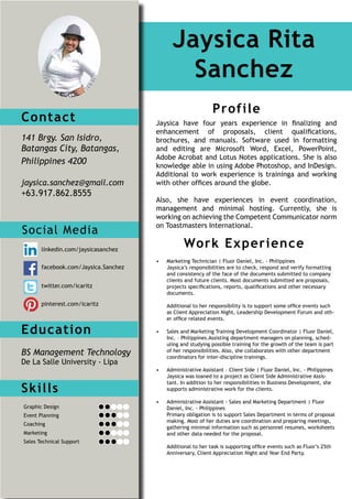 Contact
141 Brgy. San Isidro,
Batangas City, Batangas,
Philippines 4200
jaysica.sanchez@gmail.com
+63.917.862.8555
Education
BS Management Technology
De La Salle University - Lipa
Jaysica Rita
Sanchez
Profile
Work Experience
Jaysica have four years experience in finalizing and
enhancement of proposals, client qualifications,
brochures, and manuals. Software used in formatting
and editing are Microsoft Word, Excel, PowerPoint,
Adobe Acrobat and Lotus Notes applications. She is also
knowledge able in using Adobe Photoshop, and InDesign.
Additional to work experience is traininga and working
with other offices around the globe.
Also, she have experiences in event coordination,
management and minimal hosting. Currently, she is
working on achieving the Competent Communicator norm
on Toastmasters International.
•	 Marketing Technician | Fluor Daniel, Inc. - Philippines
Jaysica’s responsibilities are to check, respond and verify formatting
and consistency of the face of the documents submitted to company
clients and future clients. Most documents submitted are proposals,
projects specifications, reports, qualifications and other necessary
documents.
Additional to her responsibility is to support some office events such
as Client Appreciation Night, Leadership Development Forum and oth-
er office related events.
•	 Sales and Marketing Training Development Coordinator | Fluor Daniel,
Inc. – Philippines.Assisting department managers on planning, sched-
uling and studying possible training for the growth of the team is part
of her responsibilities. Also, she collaborates with other department
coordinators for inter-discipline trainings.
•	 Administrative Assistant – Client Side | Fluor Daniel, Inc. - Philippines
Jaysica was loaned to a project as Client Side Administrative Assis-
tant. In addition to her responsibilities in Business Development, she
supports administrative work for the clients.
•	 Administrative Assistant - Sales and Marketing Department | Fluor
Daniel, Inc. - Philippines
Primary obligation is to support Sales Department in terms of proposal
making. Most of her duties are coordination and preparing meetings,
gathering minimal information such as personnel resumes, worksheets
and other data needed for the proposal.
Additional to her task is supporting office events such as Fluor’s 25th
Anniversary, Client Appreciation Night and Year End Party.
Skills
Social Media
Graphic Design
Event Planning
Coaching
Marketing
Sales Technical Support
linkedin.com/jaysicasanchez
facebook.com/Jaysica.Sanchez
twitter.com/icaritz
pinterest.com/icaritz
 