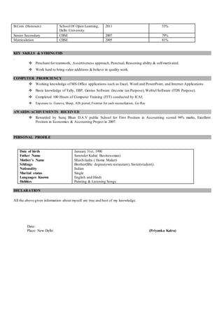B.Com (Honours) School Of Open Learning,
Delhi University.
2011 53%
Senior Secondary CBSE 2007 79%
Matriculation CBSE 2005 81%
KEY SKILLS & STRENGTHS
.
 Penchant for teamwork, Assertiveness approach, Punctual, Reasoning ability & self-motivated.
 Work hard to bring value additions & believe in quality work.
COMPUTER PROFICIENCY
 Working knowledge of MS Office applications such as Excel, Word and PowerPoint, and Internet Applications
 Basic knowledge of Tally, ERP, Genius Software (Income tax Purpose), Webtel Software (TDS Purpose).
 Completed 100 Hours of Computer Training (ITT) conducted by ICAI.
 Exposure to Geneva, Sharp, AIS portal, Frontier for cash reconciliation, Go Rec
AWARDS/ACHIVEMENTS RECEIVED
 Rewarded by Suraj Bhan D.A.V public School for First Position in Accounting scored 94% marks, Excellent
Position in Economics & Accounting Project in 2007.
PERSONAL PROFILE
Date of birth
Father Name
Mother’s Name
Siblings
Nationality
Marital status
Languages Known
Hobbies
January 31st, 1990
Surender Kalra( Businessman)
Shashi kalra ( Home Maker)
Brother(BSc degree(own restaurant), Sister(student).
Indian
Single
English and Hindi
Painting & Listening Songs
DECLARATION
All the above given information about myself are true and best of my knowledge.
Date:
Place: New Delhi (Priyanka Kalra)
 