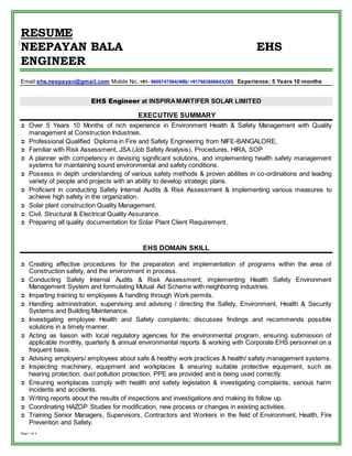 RESUME 
NEEPAYAN BALA EHS 
ENGINEER 
Email:ehs.neepayan@gmail.com Mobile No.:+91- 9609747584(WB)/ +917683866643(OD) Experience: 5 Years 10 months 
Page 1 of 4 
EHS Engineer at INSPIRA MARTIFER SOLAR LIMITED 
EXECUTIVE SUMMARY 
 Over 5 Years 10 Months of rich experience in Environment Health & Safety Management with Quality 
management at Construction Industries. 
 Professional Qualified Diploma in Fire and Safety Engineering from NIFE-BANGALORE, 
 Familiar with Risk Assessment, JSA (Job Safety Analysis), Procedures, HIRA, SOP 
 A planner with competency in devising significant solutions, and implementing health safety management 
systems for maintaining sound environmental and safety conditions. 
 Possess in depth understanding of various safety methods & proven abilities in co-ordinations and leading 
variety of people and projects with an ability to develop strategic plans. 
 Proficient in conducting Safety Internal Audits & Risk Assessment & implementing various measures to 
achieve high safety in the organization. 
 Solar plant construction Quality Management. 
 Civil, Structural & Electrical Quality Assurance. 
 Preparing all quality documentation for Solar Plant Client Requirement. 
EHS DOMAIN SKILL 
 Creating effective procedures for the preparation and implementation of programs within the area of 
Construction safety, and the environment in process. 
 Conducting Safety Internal Audits & Risk Assessment; implementing Health Safety Environment 
Management System and formulating Mutual Aid Scheme with neighboring industries. 
 Imparting training to employees & handling through Work permits. 
 Handling administration, supervising and advising / directing the Safety, Environment, Health & Security 
Systems and Building Maintenance. 
 Investigating employee Health and Safety complaints; discusses findings and recommends possible 
solutions in a timely manner. 
 Acting as liaison with local regulatory agencies for the environmental program, ensuring submission of 
applicable monthly, quarterly & annual environmental reports & working with Corporate EHS personnel on a 
frequent basis. 
 Advising employers/ employees about safe & healthy work practices & health/ safety management systems. 
 Inspecting machinery, equipment and workplaces & ensuring suitable protective equipment, such as 
hearing protection, dust pollution protection, PPE are provided and is being used correctly. 
 Ensuring workplaces comply with health and safety legislation & investigating complaints, serious harm 
incidents and accidents. 
 Writing reports about the results of inspections and investigations and making its follow up. 
 Coordinating HAZOP Studies for modification, new process or changes in existing activities. 
 Training Senior Managers, Supervisors, Contractors and Workers in the field of Environment, Health, Fire 
Prevention and Safety. 
 
