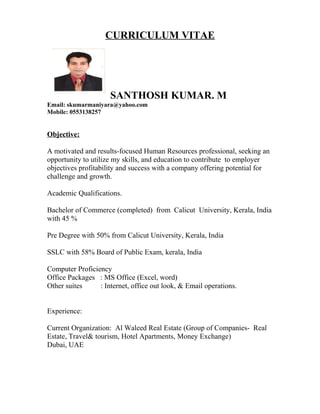 CURRICULUM VITAE
SANTHOSH KUMAR. M
Email: skumarmaniyara@yahoo.com
Mobile: 0553138257
Objective:
A motivated and results-focused Human Resources professional, seeking an
opportunity to utilize my skills, and education to contribute to employer
objectives profitability and success with a company offering potential for
challenge and growth.
Academic Qualifications.
Bachelor of Commerce (completed) from Calicut University, Kerala, India
with 45 %
Pre Degree with 50% from Calicut University, Kerala, India
SSLC with 58% Board of Public Exam, kerala, India
Computer Proficiency
Office Packages : MS Office (Excel, word)
Other suites : Internet, office out look, & Email operations.
Experience:
Current Organization: Al Waleed Real Estate (Group of Companies- Real
Estate, Travel& tourism, Hotel Apartments, Money Exchange)
Dubai, UAE
 