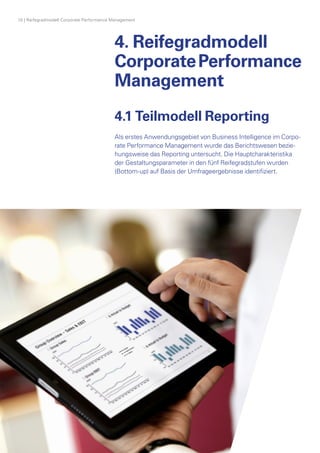 4. Reifegradmodell
CorporatePerformance
Management
Berichtskonzept: Die Analyse berücksichtigt
finanzielle Informationen, Aspekte des
Riskiomanagements sowie strategische
Initiativen und Benchmark-Informationen
10 | Reifegradmodell Corporate Performance Management
4.1 Teilmodell Reporting
Als erstes Anwendungsgebiet von Business Intelligence im Corpo­
rate Performance Management wurde das Berichtswesen bezie­
hungsweise das Reporting untersucht. Die Hauptcharakteristika
der Gestaltungsparameter in den fünf Reifegradstufen w­urden
(Bottom-up) auf Basis der Umfrageergebnisse identifiziert.
 