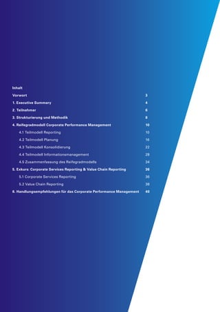 Inhalt
Vorwort									 3
1. Executive Summary								 4
2. Teilnehmer									 6
3. Strukturierung und Methodik						 8
4. Reifegradmodell Corporate Performance Management			 10
	 4.1 Teilmodell Reporting	 	 	 	 	 	 	 10
	 4.2 Teilmodell Planung	 	 	 	 	 	 	 16
	 4.3 Teilmodell Konsolidierung	 	 	 	 	 	 22
	 4.4 Teilmodell Informationsmanagement	 	 	 	 	 28
	 4.5 Zusammenfassung des Reifegradmodells	 	 	 	 34
5. Exkurs: Corporate Services Reporting & Value Chain Reporting		 36
	 5.1 Corporate Services Reporting	 	 	 	 	 	 36
	 5.2 Value Chain Reporting	 	 	 	 	 	 	 38
6. Handlungsempfehlungen für das Corporate Performance Management	 40
 