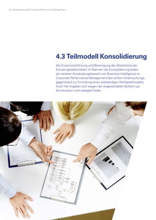 22 | Reifegradmodell Corporate Performance Management
4.3 Teilmodell Konsolidierung
Die Zusammenführung und Bereinigung der Abschlüsse der
­Konzerngesellschaften im Rahmen der Konsolidierung bilden
als weiterer Anwendungsbereich von Business Intelligence im
­Corporate Performance Management den dritten Untersuchungs­
gegenstand zur Ermittlung eines vollständigen Reifegradmodells.
Auch hier ergeben sich wegen der angewendeten Bottom-up-­
Konstruktion nicht belegte Felder.
 