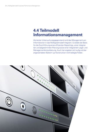 28  |  Reifegradmodell Corporate Performance Management
4.4 Teilmodell
Informationsmanagement
Als letzter Untersuchungsgegenstand wird das Management von
Informationen in das Reifegradmodell integriert. Es bildet die Basis
für die Durchführung eines effizienten Reportings, einer integrier­
ten und abgestimmten Planung sowie einer integrierten Legal- und
Managementkonsolidierung. Auch hier ergeben sich aufgrund der
angewendeten Bottom-up-Konstruktion nicht belegte Felder.
 