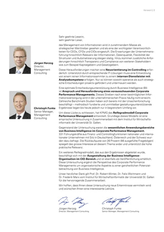 Sehr geehrte Leserin,
sehr geehrter Leser,
das Management von Informationen wird in zunehmendem Masse als
­strategischer Werttreiber gesehen und als eine der wichtigsten Verantwortlich­
keiten für CEOs, CFOs und CIOs eingestuft. Die Erwartungen der Unternehmens­
führung hinsichtlich Relevanz der Informationen, Datenqualität, Flexibilität der
Strukturen und Automatisierung steigen stetig. Hinzu kommen zusätzliche Anfor­
derungen hinsichtlich Transparenz und Compliance von weiteren Stakeholdern
wie zum Beispiel Kapitalgebern und Gesetzgebern.
Diese Herausforderungen machen eine Neuorientierung im Controlling erfor­
derlich: Unterstützt durch entsprechende IT-Lösungen muss eine Entwicklung
von einem reinen Informationssammler zu einem internen Dienstleister mit
Analysekompetenz erfolgen. Nur so können sowohl operative als auch strategi­
sche Entscheidungen proaktiv gefördert und untermauert werden.
Eine optimale Entscheidungsunter­stützung durch Business Intelligence (BI)
ist Anspruch und Heraus­forderung eines vorausschauenden Corporate
­Performance Managements. ­Di­­eses Streben nach einer bestmöglichen Infor­
mationsversorgung wird in der unternehmerischen Praxis häufig nicht erreicht.
Zahlreiche Benchmark-Studien haben sich bereits mit der Ursachenforschung
beschäftigt – methodisch fundierte und unmittelbar gestaltungsunterstützende
Ergebnisse liegen bis heute jedoch nur in begrenztem Umfang vor.
Um diese Lücke zu schliessen, hat KPMG das Reifegradmodell ­Corporate
­Performance Management entwickelt. Grundlage dieses Modells ist eine
empirische Unter­suchung in Zusammenarbeit mit dem Institut für Wirtschafts­
informatik der Universität St. Gallen.
Gegenstand der Untersuchung waren die wesentlichen Anwendungs­bereiche
von Business Intelligence im Corporate Performance Management.
331 Führungskräfte aus Finanz- und Controllingfunktionen nationaler und interna­
tionaler Unternehmen mit Sitz in Deutschland, Österreich und der Schweiz wur­
den dazu befragt. Die Rücklaufquote von 26 Prozent (86 ausgefüllte Fragebögen)
spiegelt­das grosse Interesse an diesem Thema wider und unterstützt die hohe
praktische Relevanz.
Ein weiteres Reifegradmodell, das aus den Ergebnissen abgeleitet wurde,
beschäftigt sich mit der Ausgestaltung der Business Intelligence-­
Organisation im CIO-Bereich und ist ebenfalls als Veröffentlichung erhältlich.
Diese Untersuchung ergänzt die Perspektive des Corporate Performance
Managements um organisatorische Aspekte zu einer ganzheitlichen Potenzial­
betrachtung von Business Intelligence.
Unser herzlicher Dank gilt Prof. Dr. Robert Winter, Dr. Felix Wortmann und
Dr. Frederik Marx vom Institut für Wirtschaftsinformatik der Universität St. Gallen
für die hervorragende Zusammenarbeit.
Wir hoffen, dass Ihnen diese Untersuchung neue Erkenntnisse vermitteln wird
und wünschen Ihnen eine interessante Lektüre.
Jürgen Herzog	 Christoph Funke
Director, Management Consulting	Senior Manager, Management Consulting
Christoph Funke
Senior Manager,
Management
Consulting
Jürgen Herzog
Director,
Management
Consulting
Vorwort | 3
 