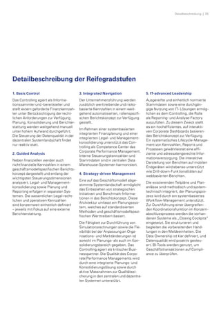 Detailbeschreibung  |  35
Detailbeschreibung der Reifegradstufen
1. Basic Control
Das Controlling agiert als Informa­
tionssammler und -bereitsteller und
stellt extern geforderte Finanzkennzah­
len unter Berücksichtigung der recht­
lichen Anforderungen zur Verfügung.
Planung, Konsolidierung und Berichter­
stattung werden weitgehend manuell
unter hohem Aufwand durchgeführt.
Die Steuerung der Datenqualität in der
dezentralen Systemlandschaft findet
nur reaktiv statt.
2. Guided Analysis
Neben finanziellen werden auch
nichtfinanzielle Kennzahlen in einem
geschäftsmodellspezifischen Berichts­
konzept dargestellt und entlang der
wichtigsten Steuerungs­dimensionen
analysiert. Legal- und Management­
konsolidierung sowie Planung und
Reporting erfolgen in separaten Sys­
temen. Die wesentlichen Legal-recht­
lichen und operativen Kennzahlen
sind konzernweit einheitlich definiert
– jeweils mit Fokus auf eine externe
Berichterstattung.
3. Integrated Navigation
Der Unternehmensführung werden
zusätzlich werttreibende und risiko­
basierte Kennzahlen in einem weit­
gehend automatisierten, rollenspezifi­
schen Berichtskonzept zur Verfügung
gestellt.
Im Rahmen einer systembasierten
integrierten Finanzplanung und einer
integrierten Legal- und Management­
konsolidierung unterstützt das Con­
trolling als Competence Center das
Corporate Performance Management.
Interne Steuerungskennzahlen und
Stammdaten sind in zentralen Data
Warehouse-Systemen harmonisiert.
4. Strategy-driven Management
Eine auf das Geschäftsmodell abge­
stimmte Systemlandschaft ermöglicht
das Einbeziehen von strategischen
Initia­tiven und Benchmark-Informa­
tionen in das Berichtskonzept. Diese
Architektur umfasst ein Planungssys­
tem, welches auf standardisierten
Methoden und geschäftsmodellspezi­
fischen Werttreibern basiert.
Die Fähigkeit zur Durchführung von
Simulationsrechnungen sowie die Fle­
xibilität bei der Anpassung an Orga­
nisations- und Marktänderungen ist
sowohl im Planungs- als auch im Kon­
solidierungsbereich gegeben. Das
Controlling agiert als kritischer Busi­
nesspartner. Die Qualität des Corpo­
rate Performance Managements wird
durch eine integrierte Planungs- und
Konsolidierungslösung sowie durch
aktive Massnahmen zur Qualitätssi­
cherung in den zentralen und dezentra­
len Systemen unterstützt.
5. IT-advanced Leadership
Ausgereifte und einheitlich normierte
Stammdaten sowie eine durchgän­
gige Nutzung von IT- Lösungen ermög­
lichen es dem Controlling, die Rolle
als Reporting- und Analyse-Factory
auszufüllen. Zu diesem Zweck stellt
es ein hocheffizientes, auf interakti­
ven Corporate Dashboards basieren­
des Berichtskonzept zur Verfügung.
Ein systematisches Lifecycle-Manage­
ment von Kennzahlen, Reports und
Prozessen gewährleistet eine effi­
ziente und adressatengerechte Infor­
mationsversorgung. Die interaktive
Darstellung von Berichten auf mobilen
Endgeräten wird ebenso unterstützt
wie Drill-down-Funktionalitäten auf
webbasierten Berichten.
Die existierenden Teilpläne und Plan­
anlässe sind methodisch und system-
technisch integriert, der Planungspro­
zess wird durch ein systembasiertes
Workflow-Management unterstützt.
Zur Durchführung einer übergreifen­
den Koordinationsfunktion im Konzern­
abschlussprozess werden die vorhan­
denen Systeme als „Closing Cockpits“
eingesetzt. Sie strukturieren und
begleiten die vorbereitenden Hand­
lungen in den Meldeeinheiten. Die
Data Ownership ist klar definiert, und
Datenqualität wird proaktiv gesteu­
ert. BI-Tools werden genutzt, um
Geschäftstransaktionen auf Compli­
ance zu überprüfen.
 