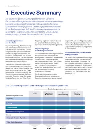 1. Executive Summary
Zur Beurteilung der Entwicklungspotenziale im Corporate
Performance Management wurden die wesentlichen Anwendungs­
bereiche von Business Intelligence im Corporate Performance
Management entlang typischer Gestaltungsparameter­analysiert.
Unser Reifegradmodell definiert für diese Anwendungsbereiche
spezifische Fähigkeiten, die eine bestmögliche Entscheidungs-
unter­stützung durch den Einsatz von BI zum Ziel haben.
Anwendungsbereiche
aus der Praxis
Reporting, Planung, Konsolidierung
und Informationsmanagement sind
aus Praxissicht wesentliche Anwen­
dungsbereiche von Business Intelli­
gence-Lösungen im Corporate Per­
formance Management und wurden
bewusst ausgewählt, um den Rahmen
des entwickelten Reifegradmodells zu
definieren (vgl. Abbildung 1.1).
Transparenz in den zentralen Unter­
stützungsleistungen und in den Pro­
zessen der Wertschöpfungskette stel­
len in der unternehmerischen Praxis
wesentliche Einflussgrössen für die
Verrechnungspraxis sowie die Steu­
erung der Operations dar. Corporate
Services Reporting und Value Chain
Reporting ergänzen in einem Exkurs
die ganzheitliche Betrachtung des
Corporate Performance Managements.
Allgemeingültige
Gestaltungsparameter
Die verwendeten Gestaltungsparameter­
entsprechen den in ak­zeptierten
Management-Frameworks verwen­deten
Dimensionen. Sie stel­len Fragen­
nach den Inhalten (Was?), der Organi­
sation und den Prozessen (Wie?),
der IT-Unterstützung (Womit?)
sowie der Servicequalität (Wirkung?)
der eingesetzten Business
Intelligence-Lösungen.
Die Anwendungsbereiche von
Business Intelligence sowie deren
Gestaltungsparameter wurden gezielt
ausgewählt, um eine Abgrenzung des
Untersuchungsgegenstands und einen
Fokus auf wesentliche Bereiche des
Corporate Performance Managements
zu ermöglichen.
Teilmodelle bilden ganzheitliches
Reifegradmodell
Die Untersuchung eines Anwendungs­
bereichs entlang der Gestaltungspa­
rameter definiert ein Teilmodell. Die
durchgängige Verwendung iden­tischer
Dimensionen ermöglicht eine Zusam­
menfassung aller Teilmodelle zu einem
ganzheitlichen Reifegradmodell mit
insgesamt fünf Reifegradstufen (vgl.
Abbildung 1.2).
Gestaltungsparameter
Reporting
Corporate Services Reporting
Value Chain Reporting
Planung
Konsolidierung
Informationsmanagement
Anwendungsbereiche
Exkurs
Was? Wie? Womit? Wirkung?
Inhalt Organisation
& Prozesse
IT-
Unterstützung
Service­
qualität
Abb. 1.1: Anwendungsbereiche und Gestaltungsparameter des Reifegradmodells
4  | Executive Summary
 