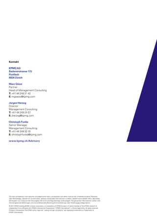 Die hierin enthaltenen Informationen sind allgemeiner Natur und beziehen sich daher nicht auf die Umstände einzelner Personen
oder Rechtsträger. Obwohl wir uns bemühen, genaue und aktuelle Informationen zu liefern, besteht keine Gewähr dafür, dass diese
die Situation zum Zeitpunkt der Herausgabe oder eine zukünftige Sachlage widerspiegeln. Die genannten Informationen sollten nicht
ohne eingehende Abklärungen und eine professionelle Beratung als Entscheidungs- oder Handlungsgrundlage dienen.
© 2011 KPMG Holding AG/SA, a Swiss corporation, is a subsidiary of KPMG Europe LLP and a member of the KPMG network of
independent firms affiliated with KPMG International Cooperative (“KPMG International”), a Swiss legal entity. All rights reserved.
Printed in Switzerland.The KPMG name, logo and “cutting through complexity” are registered trademarks or trademarks of
KPMG International.
Kontakt
KPMGAG
Badenerstrasse 172
Postfach
8026 Zürich
Marc Gössi
Partner
Head of Management Consulting
T: +41 44 249 31 42
E: mgoessi@kpmg.com
Jürgen Herzog
Director
Management Consulting
T: +41 44 249 24 57
E: jherzog@kpmg.com
Christoph Funke
Senior Manager
Management Consulting
T: +41 44 249 32 10
E: christophfunke@kpmg.com
www.kpmg.ch/Advisory
 