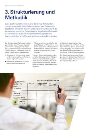 8  | Strukturierung und Methodik
3. Strukturierung und
Methodik
Basis des Reifegradmodells ist eine Bottom-up-Konstruktion,
mit der die einzelnen Teilmodelle aus den von den Teilnehmern
gegebenen Antworten definiert und aufgebaut wurden. Durch die
Verwendung identischer Dimensionen in den einzelnen Teilmodel­
len können diese zu einem übergreifenden Reifegradmodell
Corporate Performance Management zusammengeführt werden.
Die Gestaltung von Reifegradmodellen
geht von der Annahme aus, dass sich
Unternehmen vergleichbar zu leben­
den Organismen entwickeln (Stages of
Growth-Theorie). Sie werden durch fol­
gende Eigenschaften charakterisiert:
•	Sie können in eine definierte Anzahl
von Entwicklungsphasen (Reifegrad­
stufen) gegliedert werden.
• 	Die Abfolge der Phasen ist vorher-
bestimmt und vorhersehbar.
• 	Alle Unternehmen durchlaufen die­
selbe Abfolge der Phasen (von einer
primitiven zu einer differenzierteren
Reifegradstufe). Dementsprechend
sind die Reifegradstufen additiv
zu sehen.
In einem Bottom-up-Ansatz werden
zunächst die verschiedenen Fähigkei­
ten der einzelnen Gestaltungspara­
meter definiert. Erst nach den Rück­
meldungen der Teilnehmer werden
diese Fertigkeiten in Reifegradstufen
eingeteilt.
Im Vergleich dazu: In einem Top-
down-Ansatz wird die Anzahl der Rei­
fegradstufen zu Beginn der Untersu­
chung festgelegt und mit definierten
Variablenausprägungen bereits im
Vorfeld der Untersuchung hinterlegt.
Die Bottom-up-Konstruktion hinge­
gen bewirkt, dass sich das Reifegrad-
modell anhand der Teilnehmerantwor­
ten eigenständig aufbaut.1
 