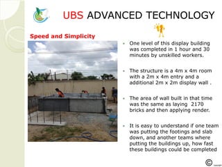 UBSUBS ADVANCED TECHNOLOGADVANCED TECHNOLOGYY
 One level of this display building
was completed in 1 hour and 30
minutes by unskilled workers.
 The structure is a 4m x 4m room
with a 2m x 4m entry and a
additional 2m x 2m display wall .
 The area of wall built in that time
was the same as laying 2170
bricks and then applying render.
 It is easy to understand if one team
was putting the footings and slab
down, and another teams where
putting the buildings up, how fast
these buildings could be completed
Speed and Simplicity
 
