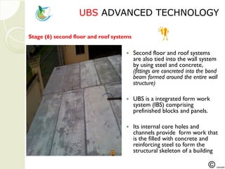 UBSUBS ADVANCED TECHNOLOGYADVANCED TECHNOLOGY
Step 5 :
 Second floor and roof systems
are also tied into the wall system
by using steel and concrete,
(fittings are concreted into the bond
beam formed around the entire wall
structure)
 UBS is a integrated form work
system (IBS) comprising
prefinished blocks and panels.
 Its internal core holes and
channels provide form work that
is the filled with concrete and
reinforcing steel to form the
structural skeleton of a building
Stage (6) second floor and roof systems
 
