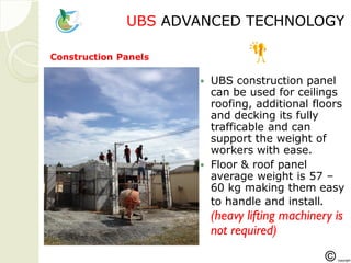 UBSUBS ADVANCED TECHNOLOGYADVANCED TECHNOLOGY
 UBS construction panel
can be used for ceilings
roofing, additional floors
and decking its fully
trafficable and can
support the weight of
workers with ease.
 Floor & roof panel
average weight is 57 –
60 kg making them easy
to handle and install.
(heavy lifting machinery is
not required)
Construction Panels
 