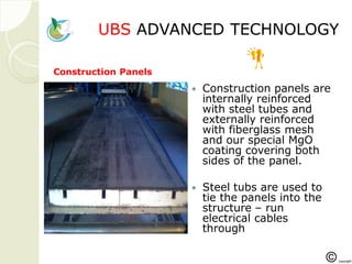 UBSUBS ADVANCED TECHNOLOGYADVANCED TECHNOLOGY
 Construction panels are
internally reinforced
with steel tubes and
externally reinforced
with fiberglass mesh
and our special MgO
coating covering both
sides of the panel.
 Steel tubs are used to
tie the panels into the
structure – run
electrical cables
through
Construction Panels
 