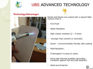 UBSUBS ADVANCED TECHNOLOGYADVANCED TECHNOLOGY
Panels and blocks are coated with a special MgO
mixture that is:
 Fire Proof
 Water Resistant
 High impact resistant (2 – 3 times
 stronger than cement or concrete)
 Green – environmentally friendly safe coating
 Mold Resistant .
 If damaged it is easy to repair.
 Extra high thermal qualities (providing
insulation against hot and cold weather)
 Ideal sound barrier
TechnologyAdvantages
 