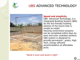 UBSUBS ADVANCED TECHNOLOGADVANCED TECHNOLOGYY
Speed and simplicity
UBS Advanced Technology, is a
Integrated Building System (IBS)
Its the Eco friendly building
solution of the future that is
simple to install.
Housing construction projects
can be completed within days by
semi and even unskilled workers.
UBS system is designed to
provide permanent , green, High
Tech, energy efficient
accommodation at affordable
price.
“Build it once and build it right”
 