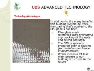 UBSUBS ADVANCED TECHNOLOGYADVANCED TECHNOLOGY
In addition to the many benefits
this building system delivers,
the coating that's applied to the
EPS panels has been,
1) Fiberglass mesh
reinforced (this preventing
any cracking of the walls
and ceiling coatings)
2) The EPS is specially
prepared prior to coating
(to minimize the chance
of delamination)
3) Which means a lot less
maintenance to our
building structures in the
future
TechnologyAdvantages
 